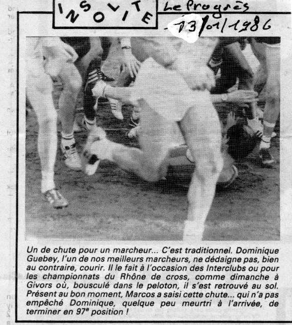 Un de chute pour un marcheur… C’est traditionnel, Dominique Guebey, l’un de nos meilleurs marcheurs, ne dédaigne pas, bien au contraire, courir. Il le fait à l’occasion des Interclubs ou pour les championnats du Rhône de cross, comme dimanche à Givors où, bousculé dans le peloton, il s’est retrouvé au sol. Présent au bon moment, Marcos a saisi cette chute… qui n’a pas empêché Dominique, quelque peu meurtri à l’arrivée, de terminer en 97e position ! l:585, h:651, 95717, JPEG Givors, cross-country, chute de Dominique Guebey l:585, h:651, 95717, JPEG